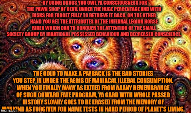-Anyone needs the push forward event. Sometimes it's illegal. | -BY USING DRUGS YOU OWE YA CONSCIOUSNESS FOR THE PAWN SHOP OF DEVIL UNDER THE HUGE PERCENTAGE AND WITH RISKS FOR FORGET FULLY TO RETRIEVE IT BACK. ON THE OTHER HAND YOU GET THE ATTRIBUTES OF THE INFERNAL LEGION HORSE RIDER WHICH CAN TO CONQUER THE ATTENTION OF THE SMALL SOCIETY GROUP BY IRRATIONAL POSSESSED BEHAVIOUR AND DECREASED CONSCIENCE. THE GOLD TO MAKE A PAYBACK IS THE BAD STORIES YOU STEP IN UNDER THE AEGIS OF MANIACAL ILLEGAL CONSUMPTION. WHEN YOU FINALLY AWAY AS EXITED FROM AAANY REMEMBRANCE OF SUCH COWARD FATE PROGRAM, YA CARD WITH WHOLE PASSED HISTORY SLOWLY GOES TO BE ERASED FROM THE MEMORY OF MANKIND AS FORGIVEN FOR NAIVE TESTS IN HARD PERIOD OF PLANET'S LIVING. | image tagged in one does not simply do drugs,police chasing guy,shoplifting,soul eater,waterboy kathy bates devil,so true | made w/ Imgflip meme maker