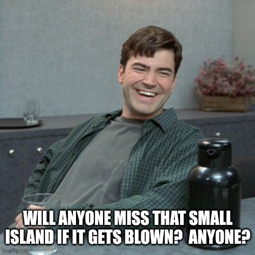 Not really missing it | WILL ANYONE MISS THAT SMALL ISLAND IF IT GETS BLOWN?  ANYONE? | image tagged in not really missing it | made w/ Imgflip meme maker