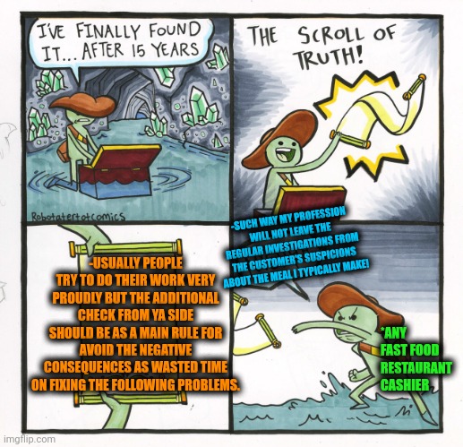-Take care about ya next going time. | -SUCH WAY MY PROFESSION WILL NOT LEAVE THE REGULAR INVESTIGATIONS FROM THE CUSTOMER'S SUSPICIONS ABOUT THE MEAL I TYPICALLY MAKE! -USUALLY PEOPLE TRY TO DO THEIR WORK VERY PROUDLY BUT THE ADDITIONAL CHECK FROM YA SIDE SHOULD BE AS A MAIN RULE FOR AVOID THE NEGATIVE CONSEQUENCES AS WASTED TIME ON FIXING THE FOLLOWING PROBLEMS. *ANY FAST FOOD RESTAURANT CASHIER | image tagged in memes,the scroll of truth,pizza time stops,fact check,work sucks,there i fixed it | made w/ Imgflip meme maker