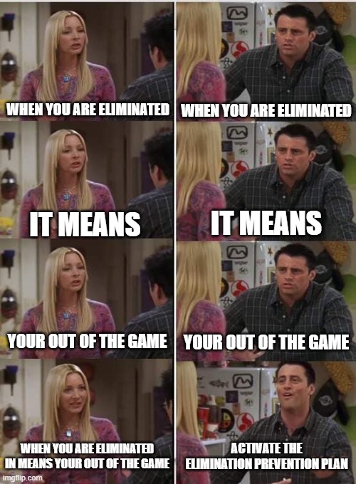 Your Eliminated | WHEN YOU ARE ELIMINATED; WHEN YOU ARE ELIMINATED; IT MEANS; IT MEANS; YOUR OUT OF THE GAME; YOUR OUT OF THE GAME; WHEN YOU ARE ELIMINATED IN MEANS YOUR OUT OF THE GAME; ACTIVATE THE ELIMINATION PREVENTION PLAN | image tagged in phoebe joey | made w/ Imgflip meme maker