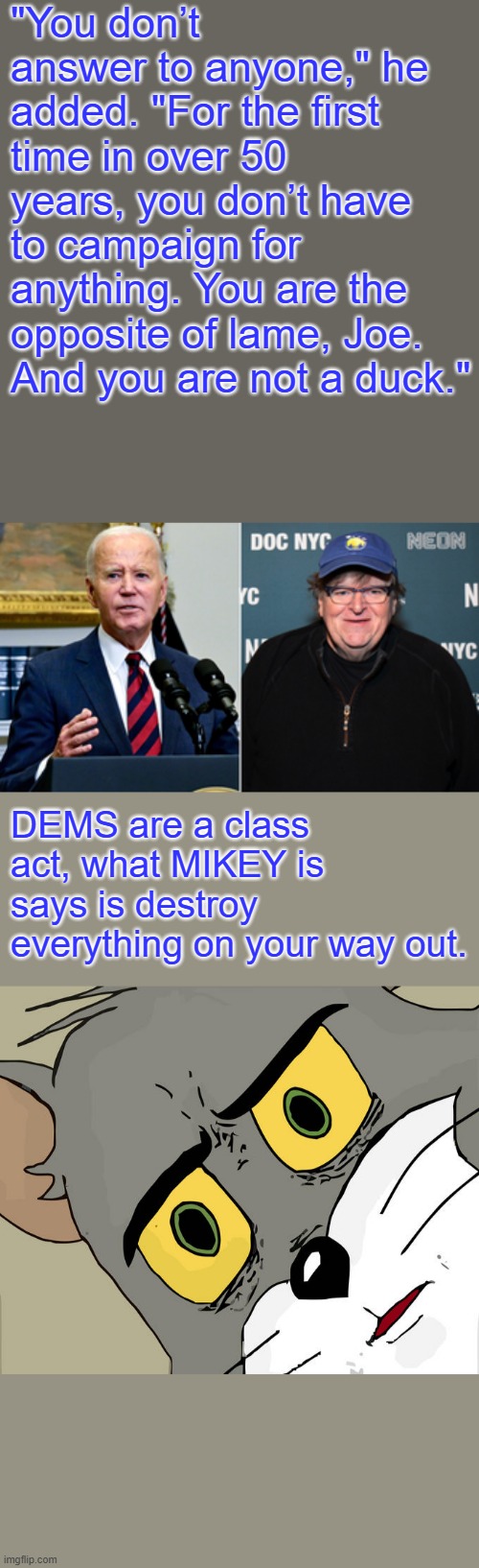 Flapper mouth is back.. | "You don’t answer to anyone," he added. "For the first time in over 50 years, you don’t have to campaign for anything. You are the opposite of lame, Joe. And you are not a duck."; DEMS are a class act, what MIKEY is says is destroy everything on your way out. | image tagged in memes,unsettled tom | made w/ Imgflip meme maker