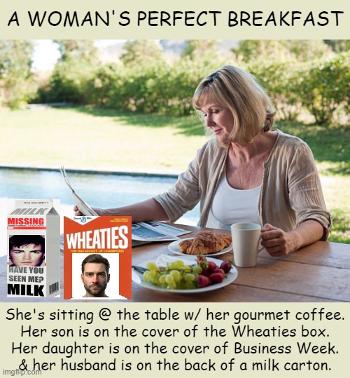 Well, let's say "almost" perfect . . . | A WOMAN'S PERFECT BREAKFAST; She's sitting @ the table w/ her gourmet coffee.

Her son is on the cover of the Wheaties box.

Her daughter is on the cover of Business Week.

& her husband is on the back of a milk carton. | image tagged in life,perfect,almost,almost there,problem,husband wife | made w/ Imgflip meme maker