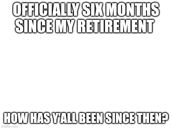 OFFICIALLY SIX MONTHS SINCE MY RETIREMENT; HOW HAS Y'ALL BEEN SINCE THEN? | made w/ Imgflip meme maker