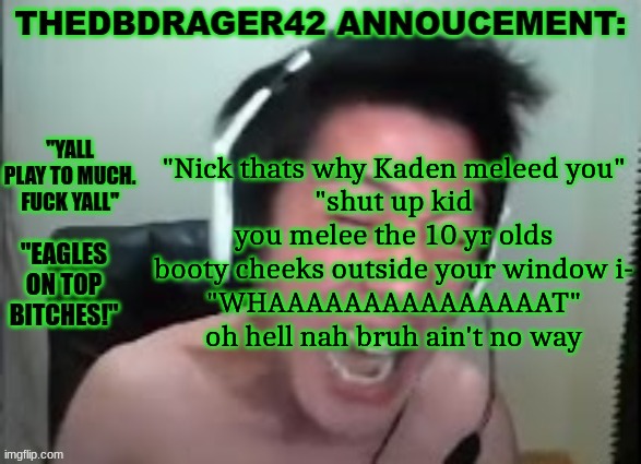 thedbdrager42s annoucement template | "Nick thats why Kaden meleed you"
"shut up kid you melee the 10 yr olds booty cheeks outside your window i-
"WHAAAAAAAAAAAAAAAT"
oh hell nah bruh ain't no way | image tagged in thedbdrager42s annoucement template | made w/ Imgflip meme maker