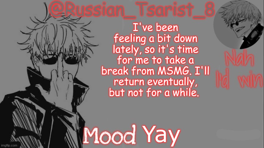 Russian_Tsarist_8 announcement temp (Thanks, Gojo-Satoru) | I've been feeling a bit down lately, so it's time for me to take a break from MSMG. I'll return eventually, but not for a while. Yay | image tagged in russian_tsarist_8 announcement temp thanks gojo-satoru,yay i finally decided to leave for a bit | made w/ Imgflip meme maker