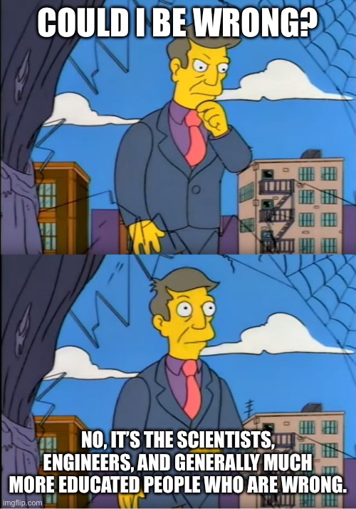Skinner Out Of Touch | COULD I BE WRONG? NO, IT’S THE SCIENTISTS, ENGINEERS, AND GENERALLY MUCH MORE EDUCATED PEOPLE WHO ARE WRONG. | image tagged in skinner out of touch | made w/ Imgflip meme maker
