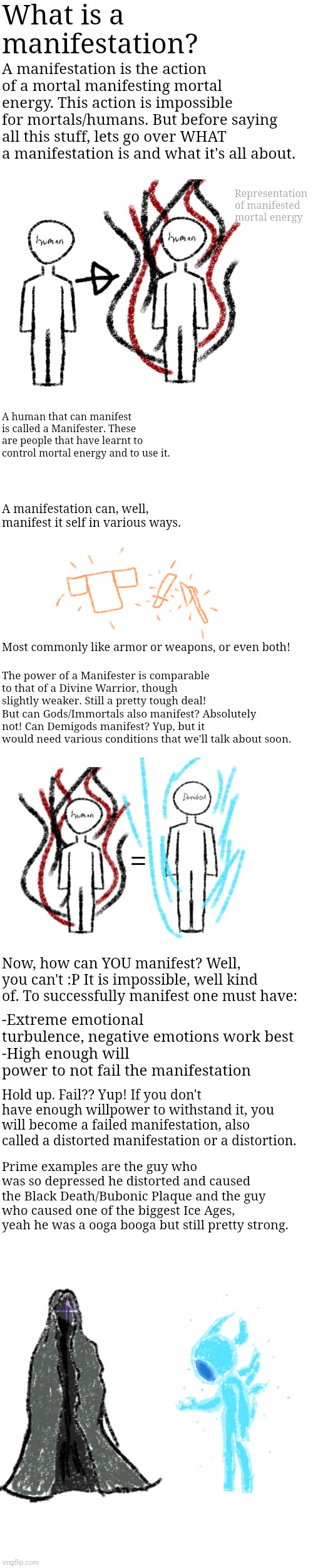 What is a manifestation? A manifestation is the action of a mortal manifesting mortal energy. This action is impossible for mortals/humans. But before saying all this stuff, lets go over WHAT a manifestation is and what it's all about. Representation of manifested mortal energy; A human that can manifest is called a Manifester. These are people that have learnt to control mortal energy and to use it. A manifestation can, well, manifest it self in various ways. Most commonly like armor or weapons, or even both! The power of a Manifester is comparable to that of a Divine Warrior, though slightly weaker. Still a pretty tough deal!
But can Gods/Immortals also manifest? Absolutely not! Can Demigods manifest? Yup, but it would need various conditions that we'll talk about soon. =; Now, how can YOU manifest? Well, you can't :P It is impossible, well kind of. To successfully manifest one must have:; -Extreme emotional turbulence, negative emotions work best
-High enough will power to not fail the manifestation; Hold up. Fail?? Yup! If you don't have enough willpower to withstand it, you will become a failed manifestation, also called a distorted manifestation or a distortion. Prime examples are the guy who was so depressed he distorted and caused the Black Death/Bubonic Plaque and the guy who caused one of the biggest Ice Ages, yeah he was a ooga booga but still pretty strong. | made w/ Imgflip meme maker