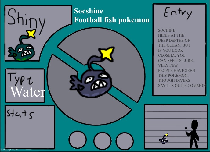 Sketchy I hope your Pokemon region has HM Dive | Socshine 
Football fish pokemon; SOCHINE HIDES AT THE DEEP DEPTHS OF THE OCEAN, BUT IF YOU LOOK CLOSELY, YOU CAN SEE ITS LURE. VERY FEW PEOPLE HAVE SEEN THIS POKEMON, THOUGH DIVERS SAY IT’S QUITE COMMON; Water | image tagged in pok mon display template | made w/ Imgflip meme maker