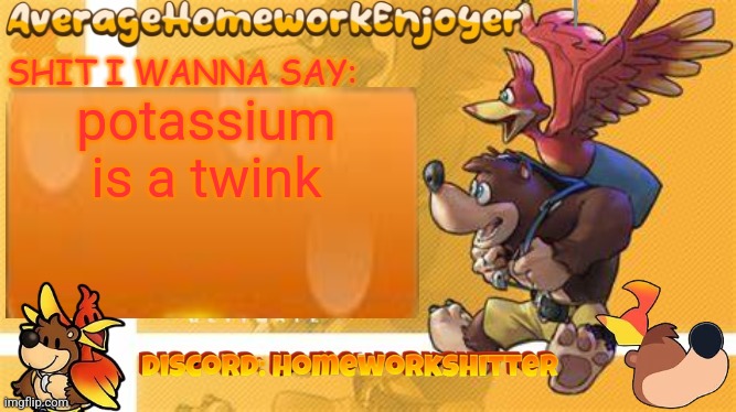 homeworks banjo template | potassium is a twink | image tagged in homeworks banjo template | made w/ Imgflip meme maker