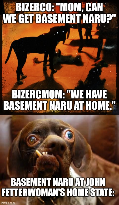 BIZERCO: "MOM, CAN WE GET BASEMENT NARU?"; BIZERCMOM: "WE HAVE BASEMENT NARU AT HOME."; BASEMENT NARU AT JOHN FETTERWOMAN'S HOME STATE: | image tagged in dark bark,ugly dog | made w/ Imgflip meme maker