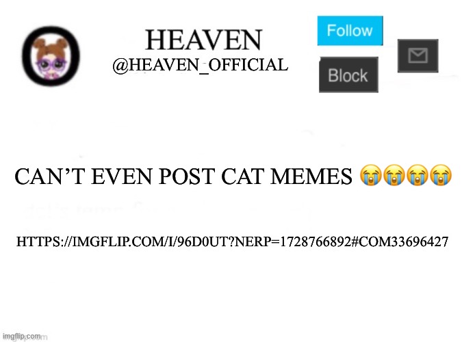 Cats | CAN’T EVEN POST CAT MEMES 😭😭😭😭; HTTPS://IMGFLIP.COM/I/96D0UT?NERP=1728766892#COM33696427 | image tagged in heaven s template | made w/ Imgflip meme maker