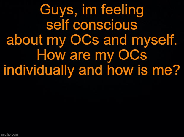 ... | Guys, im feeling self conscious about my OCs and myself. How are my OCs individually and how is me? | image tagged in black background | made w/ Imgflip meme maker