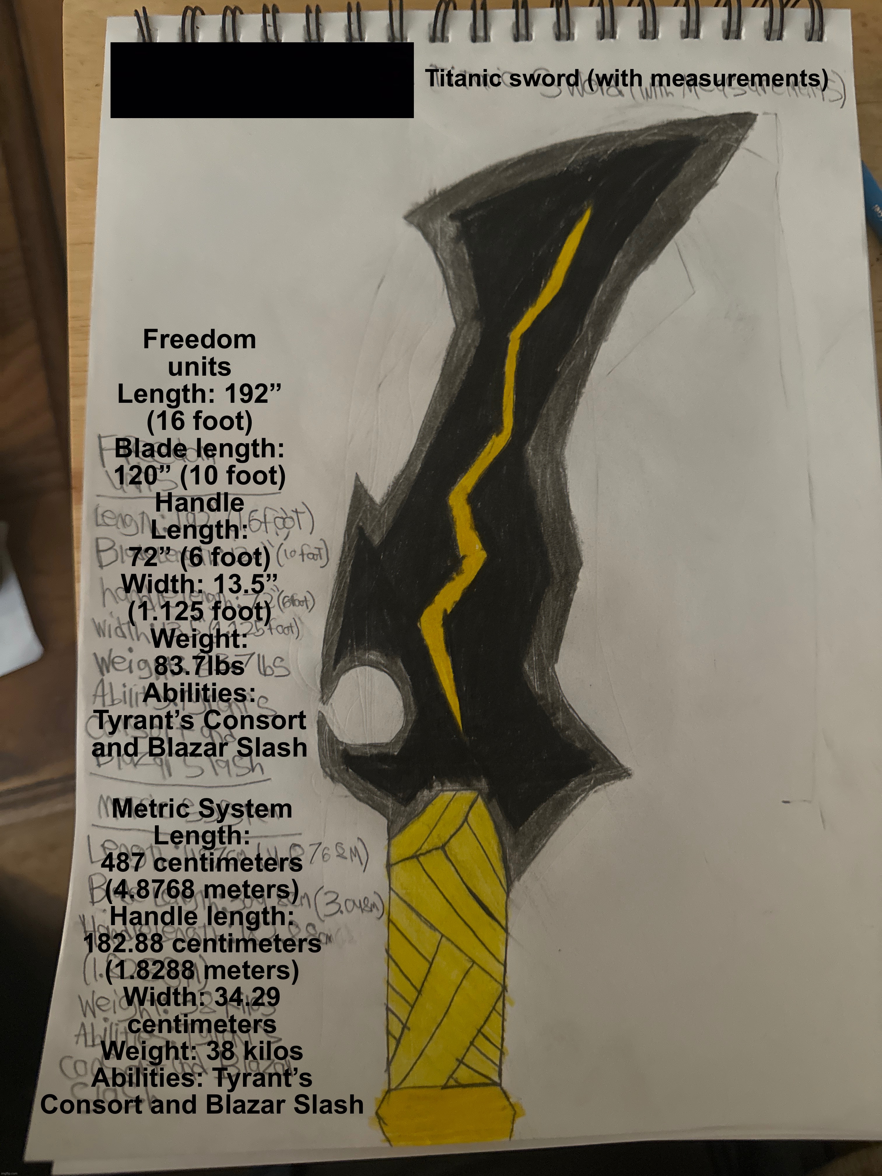 Just gonna drop this here “it’s un-liftable, it’s heavier than 100 men at once” | Titanic sword (with measurements); Freedom units
Length: 192” (16 foot)
Blade length: 120” (10 foot)
Handle Length: 72” (6 foot)
Width: 13.5” (1.125 foot)
Weight: 83.7lbs
Abilities: Tyrant’s Consort and Blazar Slash; Metric System
Length: 487 centimeters (4.8768 meters)
Handle length: 182.88 centimeters (1.8288 meters)
Width: 34.29 centimeters
Weight: 38 kilos
Abilities: Tyrant’s Consort and Blazar Slash | made w/ Imgflip meme maker
