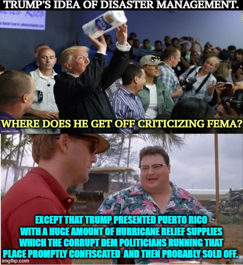 As opposed to Dem political propaganda, here's what actually happened. | EXCEPT THAT TRUMP PRESENTED PUERTO RICO WITH A HUGE AMOUNT OF HURRICANE RELIEF SUPPLIES WHICH THE CORRUPT DEM POLITICIANS RUNNING THAT PLACE PROMPTLY CONFISCATED  AND THEN PROBABLY SOLD OFF. | image tagged in yep | made w/ Imgflip meme maker