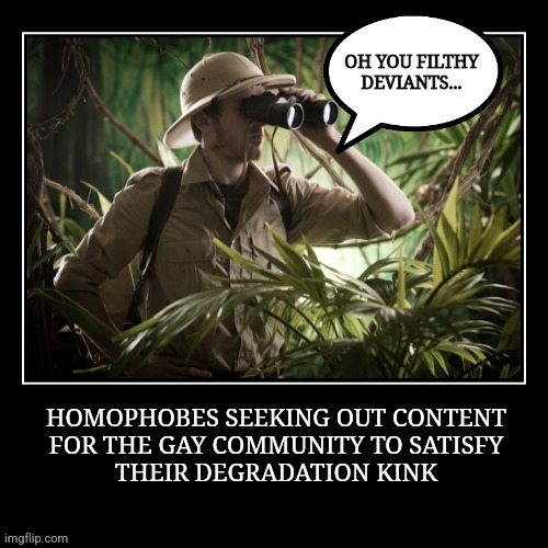 Mmm filthy deviants | OH YOU FILTHY DEVIANTS... HOMOPHOBES SEEKING OUT CONTENT
FOR THE GAY COMMUNITY TO SATISFY
THEIR DEGRADATION KINK | image tagged in fun,lgbtq,bullying,triggered | made w/ Imgflip meme maker