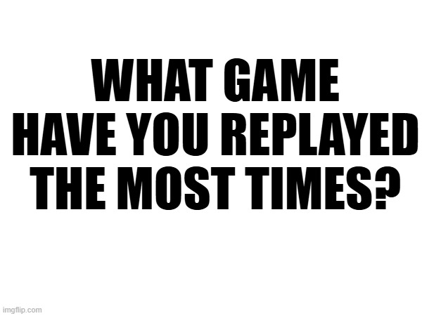 WHAT GAME HAVE YOU REPLAYED THE MOST TIMES? | made w/ Imgflip meme maker