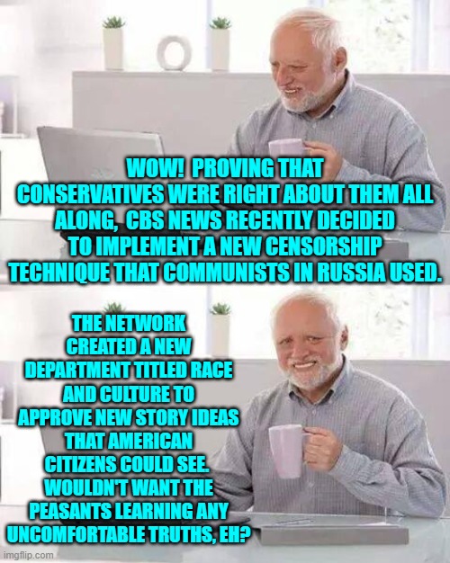 The leftist loyal Mainstream Media is now in the open about their political propaganda. | WOW!  PROVING THAT CONSERVATIVES WERE RIGHT ABOUT THEM ALL ALONG,  CBS NEWS RECENTLY DECIDED TO IMPLEMENT A NEW CENSORSHIP TECHNIQUE THAT COMMUNISTS IN RUSSIA USED. THE NETWORK CREATED A NEW DEPARTMENT TITLED RACE AND CULTURE TO APPROVE NEW STORY IDEAS THAT AMERICAN CITIZENS COULD SEE.  WOULDN'T WANT THE PEASANTS LEARNING ANY UNCOMFORTABLE TRUTHS, EH? | image tagged in hide the pain harold | made w/ Imgflip meme maker