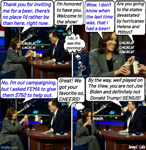 Kamala drinks beer and lies on the Stephen Corbert show | I'm honored
to have you.
Welcome to
the show! Are you going
to the states
devastated
by hurricanes
Helene and
 Milton? Wow, I don't
know when
the last time
was, that I
had a beer! Thank you for inviting
me for a beer, there's
no place I'd rather be
than here, right now. I do, it   
was this
morning! CACKLE!
CACKLE!
CACKLE! CACKLE!
CACKLE! No, I'm out campaigning,
but I asked FEMA to give
 them $750 to help out. By the way, well played on
The View, you are not Joe
Biden and definitely not 
Donald Trump! GENIUS! Great! We
got your
favorite so,
CHEERS! mmm; Angel Soto | image tagged in kamala drinks beer on stephen colbert show,kamala harris,stephen colbert,beer,hurricanes,trump | made w/ Imgflip meme maker