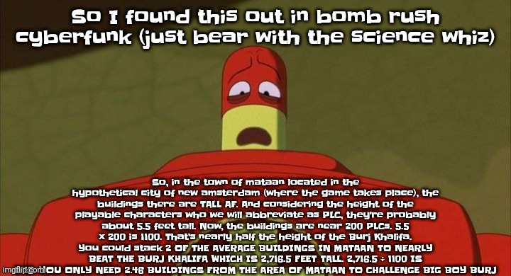 BRO. | So I found this out in bomb rush cyberfunk (just bear with the science whiz); So, in the town of mataan located in the hypothetical city of new amsterdam (where the game takes place), the buildings there are TALL AF. And considering the height of the playable characters who we will abbreviate as PLC, they're probably about 5.5 feet tall. Now, the buildings are near 200 PLCs. 5.5 x 200 is 1100. That's nearly half the height of the Burj Khalifa. You could stack 2 OF THE AVERAGE BUILDINGS IN MATAAN TO NEARLY BEAT THE BURJ KHALIFA WHICH IS 2,716.5 FEET TALL. 2,716.5 ÷ 1100 IS 2.46. YOU ONLY NEED 2.46 BUILDINGS FROM THE AREA OF MATAAN TO CHALLENGE BIG BOY BURJ | image tagged in drixsturbed | made w/ Imgflip meme maker