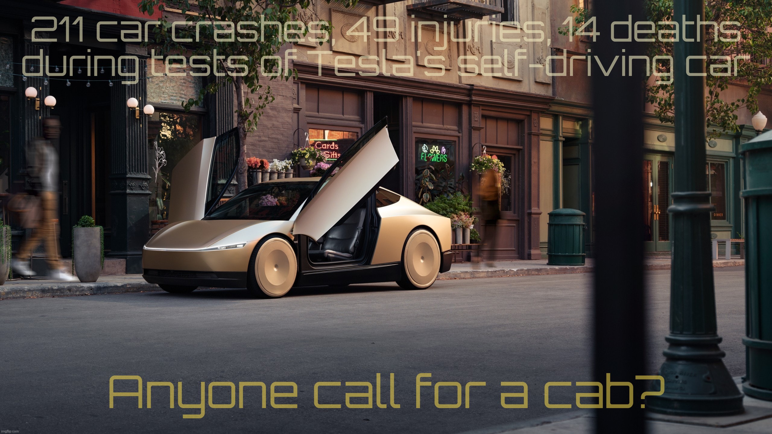 Tesla Cybercab, because killing jobs isn't enough when you can kill some extra people while testing | 211 car crashes, 49 injuries, 14 deaths
 during tests of Tesla's self-driving car Anyone call for a cab? | image tagged in tesla cybercab,tesla robotaxi,14 deaths while testing,elon musk mess,how is this legal,no thanks i'll walk | made w/ Imgflip meme maker