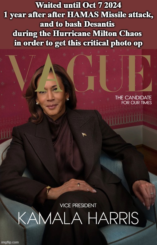 Kamala Candidate for Vague | Waited until Oct 7 2024
1 year after after HAMAS Missile attack,
and to bash Desantis 
during the Hurricane Milton Chaos 
in order to get this critical photo op | image tagged in kamala vague | made w/ Imgflip meme maker