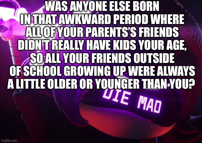 Aegh | WAS ANYONE ELSE BORN IN THAT AWKWARD PERIOD WHERE ALL OF YOUR PARENTS’S FRIENDS DIDN’T REALLY HAVE KIDS YOUR AGE, SO ALL YOUR FRIENDS OUTSIDE OF SCHOOL GROWING UP WERE ALWAYS A LITTLE OLDER OR YOUNGER THAN YOU? | made w/ Imgflip meme maker