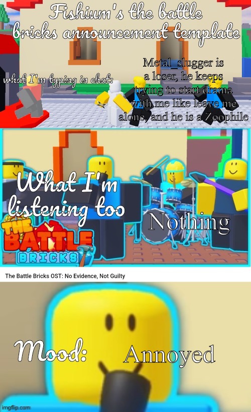 Fishium's The battle bricks announcement template | Metal_slugger is a loser, he keeps trying to start drama with me like leave me alone, and he is a Zoophile; Nothing; Annoyed | image tagged in fishium's the battle bricks announcement template | made w/ Imgflip meme maker