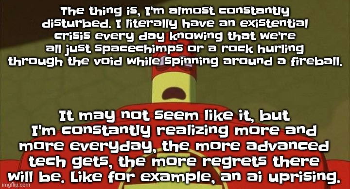 Some of them I can't even word out because of how truly horrifying it is. But no matter who you are, HEED MY WARNINGS | The thing is, I'm almost constantly disturbed. I literally have an existential crisis every day knowing that we're all just spacechimps or a rock hurling through the void while spinning around a fireball. It may not seem like it, but I'm constantly realizing more and more everyday, the more advanced tech gets, the more regrets there will be. Like for example, an ai uprising. | image tagged in drixsturbed | made w/ Imgflip meme maker