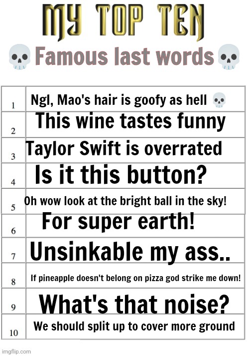 Famous last words | 💀Famous last words💀; Ngl, Mao's hair is goofy as hell 💀; This wine tastes funny; Taylor Swift is overrated; Is it this button? Oh wow look at the bright ball in the sky! For super earth! Unsinkable my ass.. If pineapple doesn't belong on pizza god strike me down! What's that noise? We should split up to cover more ground | image tagged in my top ten list | made w/ Imgflip meme maker