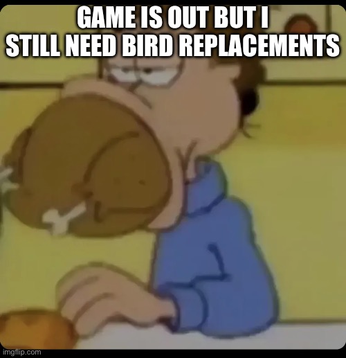 Link in comments | GAME IS OUT BUT I STILL NEED BIRD REPLACEMENTS | image tagged in jon arbuckle food | made w/ Imgflip meme maker