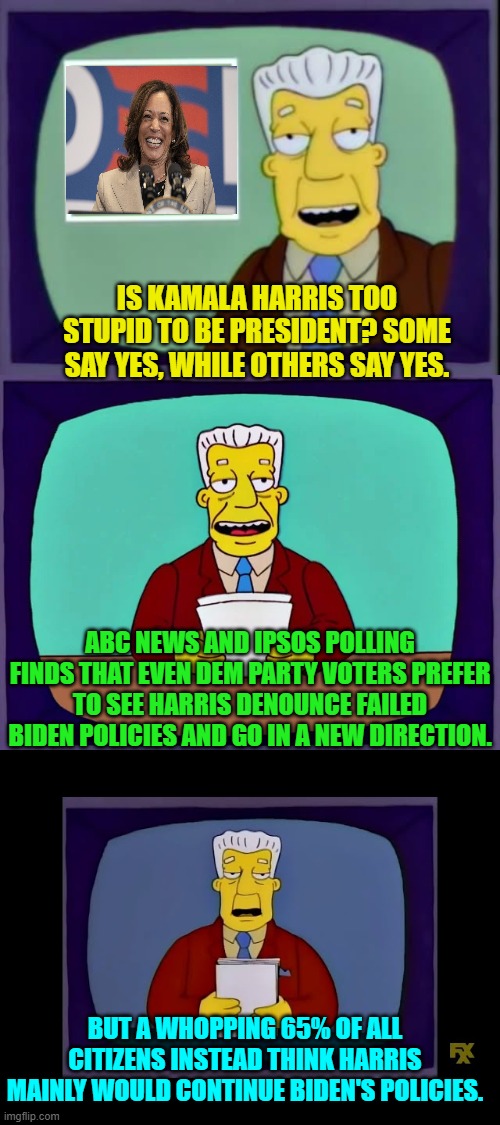 Oops, eh? | IS KAMALA HARRIS TOO STUPID TO BE PRESIDENT? SOME SAY YES, WHILE OTHERS SAY YES. ABC NEWS AND IPSOS POLLING FINDS THAT EVEN DEM PARTY VOTERS PREFER TO SEE HARRIS DENOUNCE FAILED BIDEN POLICIES AND GO IN A NEW DIRECTION. BUT A WHOPPING 65% OF ALL CITIZENS INSTEAD THINK HARRIS MAINLY WOULD CONTINUE BIDEN'S POLICIES. | image tagged in yep | made w/ Imgflip meme maker