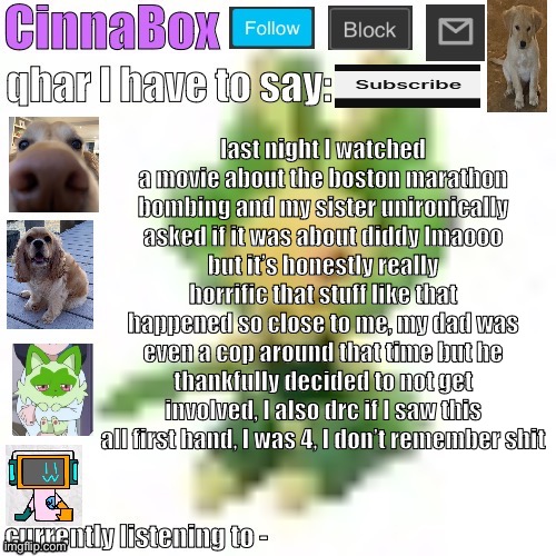 CinnaBox’s 144p Leavanny temp | last night I watched a movie about the boston marathon bombing and my sister unironically asked if it was about diddy lmaooo
but it’s honestly really horrific that stuff like that happened so close to me, my dad was even a cop around that time but he thankfully decided to not get involved, I also drc if I saw this all first hand, I was 4, I don’t remember shit | image tagged in cinnabox s 144p leavanny temp | made w/ Imgflip meme maker