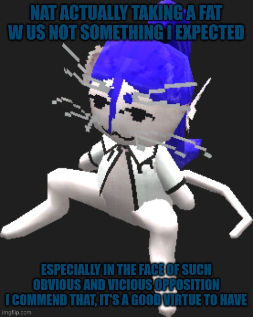 You're really something kid | NAT ACTUALLY TAKING A FAT W IS NOT SOMETHING I EXPECTED; ESPECIALLY IN THE FACE OF SUCH OBVIOUS AND VICIOUS OPPOSITION
I COMMEND THAT, IT'S A GOOD VIRTUE TO HAVE | image tagged in blue ariral plush | made w/ Imgflip meme maker