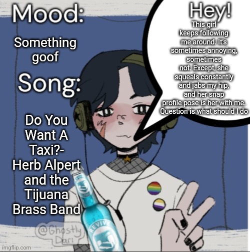 adelaideaux temp mk iii | This girl keeps following me around. It's sometimes annoying, sometimes not. Except, she squeals constantly and jabs my hip, and her snap profile pose is her with me.

Question is what should I do; Something goof; Do You Want A Taxi?- Herb Alpert and the Tijuana Brass Band | image tagged in adelaideaux temp mk iii | made w/ Imgflip meme maker