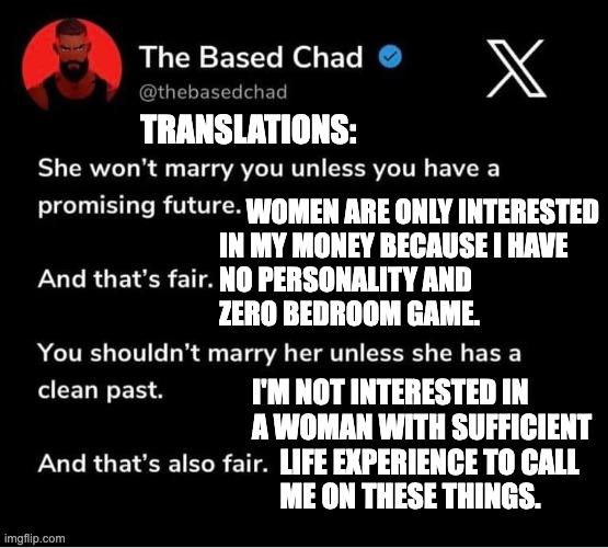 Translating the Based Chad | TRANSLATIONS:; WOMEN ARE ONLY INTERESTED 
IN MY MONEY BECAUSE I HAVE 
NO PERSONALITY AND 
ZERO BEDROOM GAME. I'M NOT INTERESTED IN 
A WOMAN WITH SUFFICIENT 
     LIFE EXPERIENCE TO CALL 
     ME ON THESE THINGS. | image tagged in toxic masculinity | made w/ Imgflip meme maker