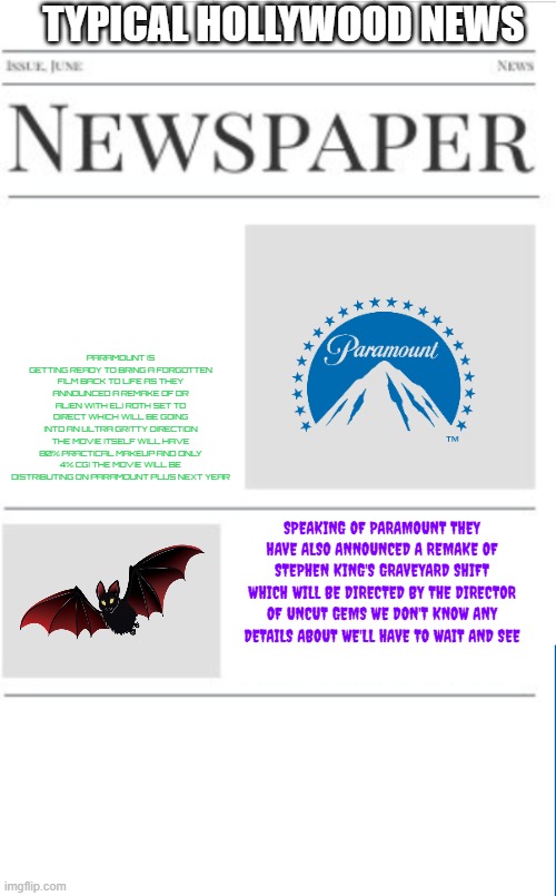typical hollywood news volume 166 | TYPICAL HOLLYWOOD NEWS; PARAMOUNT IS GETTING READY TO BRING A FORGOTTEN FILM BACK TO LIFE AS THEY ANNOUNCED A REMAKE OF DR ALIEN WITH ELI ROTH SET TO DIRECT WHICH WILL BE GOING INTO AN ULTRA GRITTY DIRECTION THE MOVIE ITSELF WILL HAVE 80% PRACTICAL MAKEUP AND ONLY 4% CGI THE MOVIE WILL BE DISTRIBUTING ON PARAMOUNT PLUS NEXT YEAR; SPEAKING OF PARAMOUNT THEY HAVE ALSO ANNOUNCED A REMAKE OF STEPHEN KING'S GRAVEYARD SHIFT WHICH WILL BE DIRECTED BY THE DIRECTOR OF UNCUT GEMS WE DON'T KNOW ANY DETAILS ABOUT WE'LL HAVE TO WAIT AND SEE | image tagged in blank newspaper,paramount,hollywood,prediction,fake | made w/ Imgflip meme maker