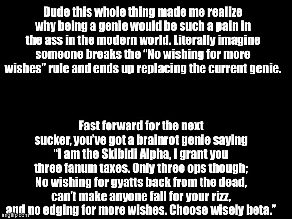 Dude this whole thing made me realize why being a genie would be such a pain in the ass in the modern world. Literally imagine someone breaks the “No wishing for more wishes” rule and ends up replacing the current genie. Fast forward for the next sucker, you’ve got a brainrot genie saying “I am the Skibidi Alpha, I grant you three fanum taxes. Only three ops though; No wishing for gyatts back from the dead, can’t make anyone fall for your rizz, and no edging for more wishes. Choose wisely beta.” | made w/ Imgflip meme maker