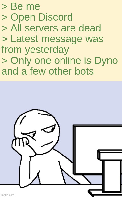 My attempt at a "relatable" meme | > Be me
> Open Discord
> All servers are dead
> Latest message was 
from yesterday
> Only one online is Dyno
and a few other bots | image tagged in discord,boredom | made w/ Imgflip meme maker