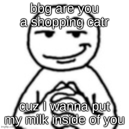GET OUT | bbg are you a shopping catr; cuz I wanna put my milk inside of you | image tagged in devious mf | made w/ Imgflip meme maker