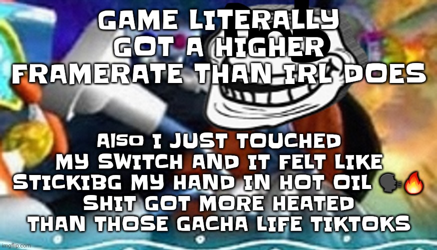 Like I literally touched my switch and it BURNS | GAME LITERALLY GOT A HIGHER FRAMERATE THAN IRL DOES; Also I JUST TOUCHED MY SWITCH AND IT FELT LIKE STICKIBG MY HAND IN HOT OIL 🗣🔥
SHIT GOT MORE HEATED THAN THOSE GACHA LIFE TIKTOKS | image tagged in planet troll | made w/ Imgflip meme maker