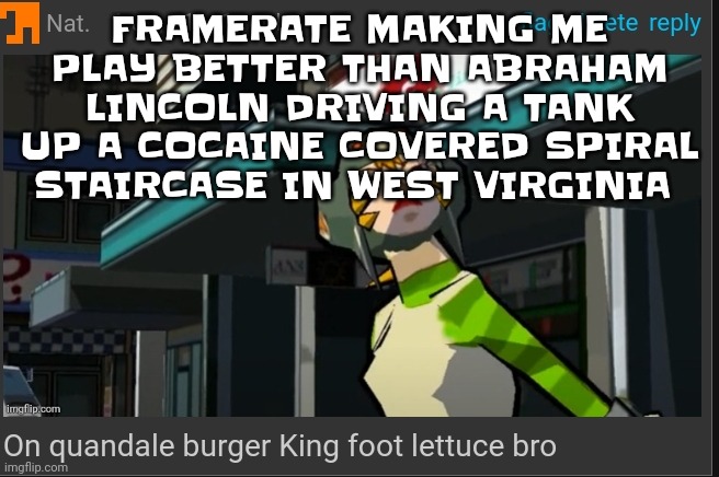 WOOOO | FRAMERATE MAKING ME PLAY BETTER THAN ABRAHAM LINCOLN DRIVING A TANK UP A COCAINE COVERED SPIRAL STAIRCASE IN WEST VIRGINIA | image tagged in on quandale burger king foot lettuce bro | made w/ Imgflip meme maker