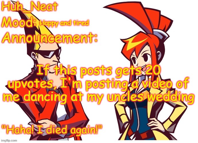 Huh_neat Ghost Trick temp (Thanks Knockout offical) | Happy and tired; If this posts gets 20 upvotes, I'm posting a video of me dancing at my uncles wedding | image tagged in huh_neat ghost trick temp thanks knockout offical | made w/ Imgflip meme maker