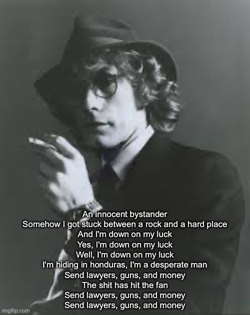 Lawyers, guns and money | An innocent bystander
Somehow I got stuck between a rock and a hard place
And I'm down on my luck
Yes, I'm down on my luck
Well, I'm down on my luck
I'm hiding in honduras, I'm a desperate man
Send lawyers, guns, and money
The shit has hit the fan
Send lawyers, guns, and money
Send lawyers, guns, and money | image tagged in lawyers,guns,money | made w/ Imgflip meme maker