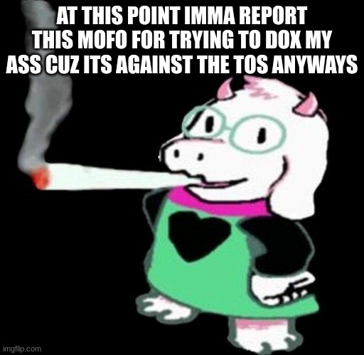 ralsei smoking | AT THIS POINT IMMA REPORT THIS MOFO FOR TRYING TO DOX MY ASS CUZ ITS AGAINST THE TOS ANYWAYS | image tagged in ralsei smoking | made w/ Imgflip meme maker