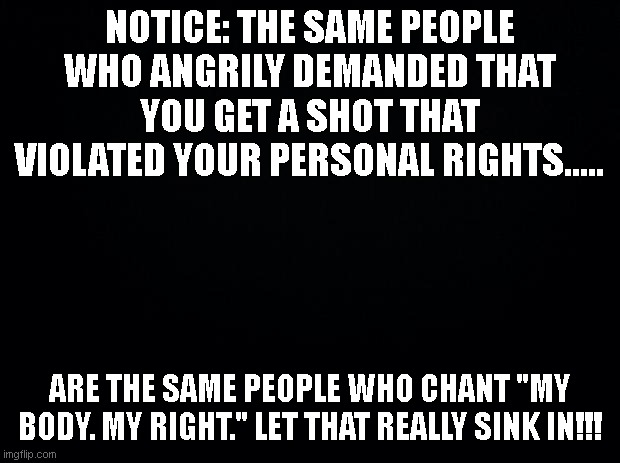 Truth Observation | NOTICE: THE SAME PEOPLE WHO ANGRILY DEMANDED THAT YOU GET A SHOT THAT VIOLATED YOUR PERSONAL RIGHTS..... ARE THE SAME PEOPLE WHO CHANT "MY BODY. MY RIGHT." LET THAT REALLY SINK IN!!! | image tagged in black background | made w/ Imgflip meme maker