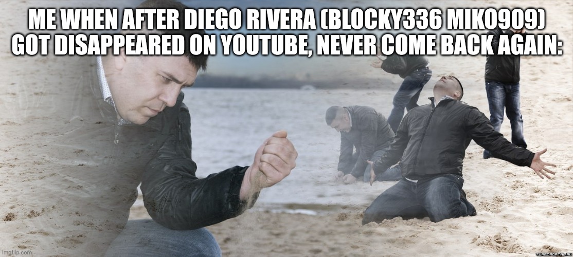 Since it's 2024, it's in the past of 4 years ago: | ME WHEN AFTER DIEGO RIVERA (BLOCKY336 MIKO909) GOT DISAPPEARED ON YOUTUBE, NEVER COME BACK AGAIN: | image tagged in guy with sand in the hands of despair,meme,diego rivera,old friend,disappeared,youtube | made w/ Imgflip meme maker