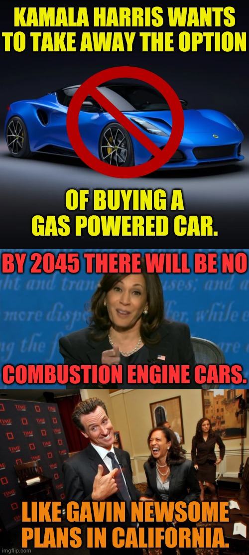 California Dreamin' | KAMALA HARRIS WANTS TO TAKE AWAY THE OPTION; OF BUYING A GAS POWERED CAR. BY 2045 THERE WILL BE NO; COMBUSTION ENGINE CARS. LIKE GAVIN NEWSOME PLANS IN CALIFORNIA. | image tagged in gavin newsom kamala harris,no more,gas,cars,memes,politics | made w/ Imgflip meme maker