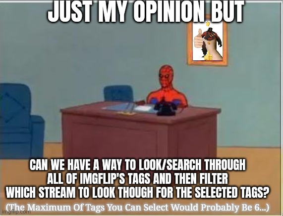 Yes | JUST MY OPINION BUT; CAN WE HAVE A WAY TO LOOK/SEARCH THROUGH ALL OF IMGFLIP'S TAGS AND THEN FILTER WHICH STREAM TO LOOK THOUGH FOR THE SELECTED TAGS? (The Maximum Of Tags You Can Select Would Probably Be 6...) | image tagged in memes,spiderman computer desk,spiderman,imgflip,is,cool | made w/ Imgflip meme maker