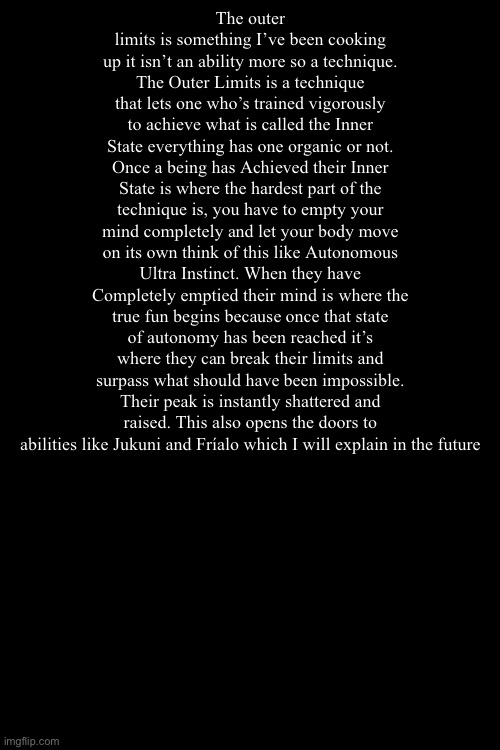 It’s a thing I have been cooking up and I want to know what you guys think (fixed the spelling issues) | The outer limits is something I’ve been cooking up it isn’t an ability more so a technique. The Outer Limits is a technique that lets one who’s trained vigorously to achieve what is called the Inner State everything has one organic or not. Once a being has Achieved their Inner State is where the hardest part of the technique is, you have to empty your mind completely and let your body move on its own think of this like Autonomous Ultra Instinct. When they have Completely emptied their mind is where the true fun begins because once that state of autonomy has been reached it’s where they can break their limits and surpass what should have been impossible. Their peak is instantly shattered and raised. This also opens the doors to abilities like Jukuni and Fríalo which I will explain in the future | made w/ Imgflip meme maker