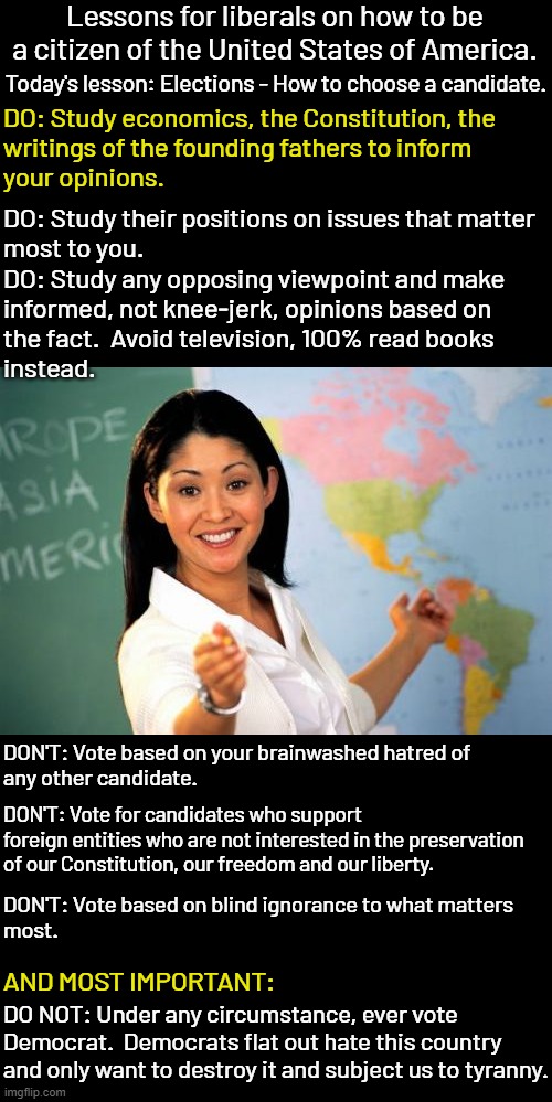 This election decides if we keep the Republic that was given us.  OR if we give up our lives, liberty and freedom. | Lessons for liberals on how to be a citizen of the United States of America. Today's lesson: Elections - How to choose a candidate. DO: Study economics, the Constitution, the
writings of the founding fathers to inform
your opinions. DO: Study their positions on issues that matter
most to you. DO: Study any opposing viewpoint and make
informed, not knee-jerk, opinions based on
the fact.  Avoid television, 100% read books
instead. DON'T: Vote based on your brainwashed hatred of
any other candidate. DON'T: Vote for candidates who support
foreign entities who are not interested in the preservation
of our Constitution, our freedom and our liberty. DON'T: Vote based on blind ignorance to what matters
most. AND MOST IMPORTANT:; DO NOT: Under any circumstance, ever vote
Democrat.  Democrats flat out hate this country
and only want to destroy it and subject us to tyranny. | image tagged in democrat equals tyranny,republican equals liberty,it's just that simple | made w/ Imgflip meme maker